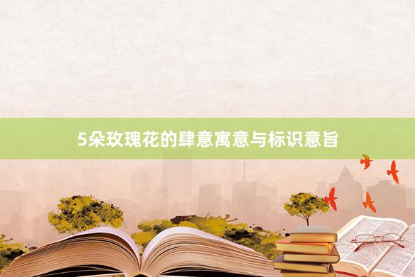5朵玫瑰花的肆意寓意与标识意旨